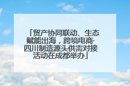 贸产协同联动、生态赋能出海，跨境电商·四川制造源头供需对接活动在成都举办